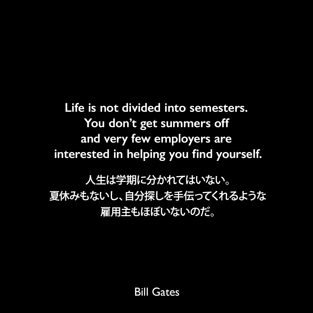 Life is not divided into semesters. You don’t get summers off and very few employers are interested in helping you find yourself.人生は学期に分かれてはいない。夏休みもないし、自分探しを手伝ってくれるような雇用主もほぼいないのだ。Bill Gates