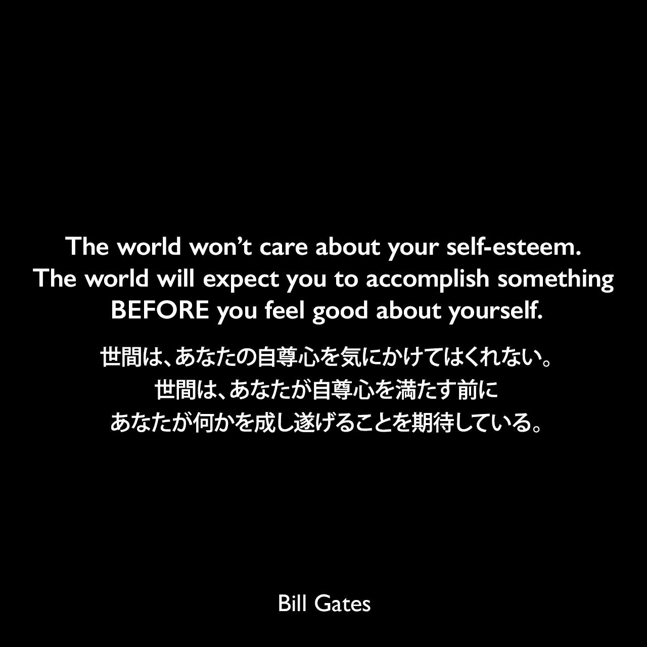 The world won’t care about your self-esteem. The world will expect you to accomplish something BEFORE you feel good about yourself.世間は、あなたの自尊心を気にかけてはくれない。世間は、あなたが自尊心を満たす前に、あなたが何かを成し遂げることを期待している。Bill Gates