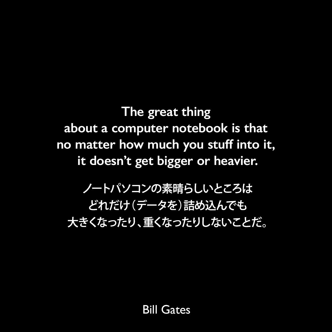 The great thing about a computer notebook is that no matter how much you stuff into it, it doesn’t get bigger or heavier.ノートパソコンの素晴らしいところは、どれだけ（データを）詰め込んでも、大きくなったり、重くなったりしないことだ。Bill Gates