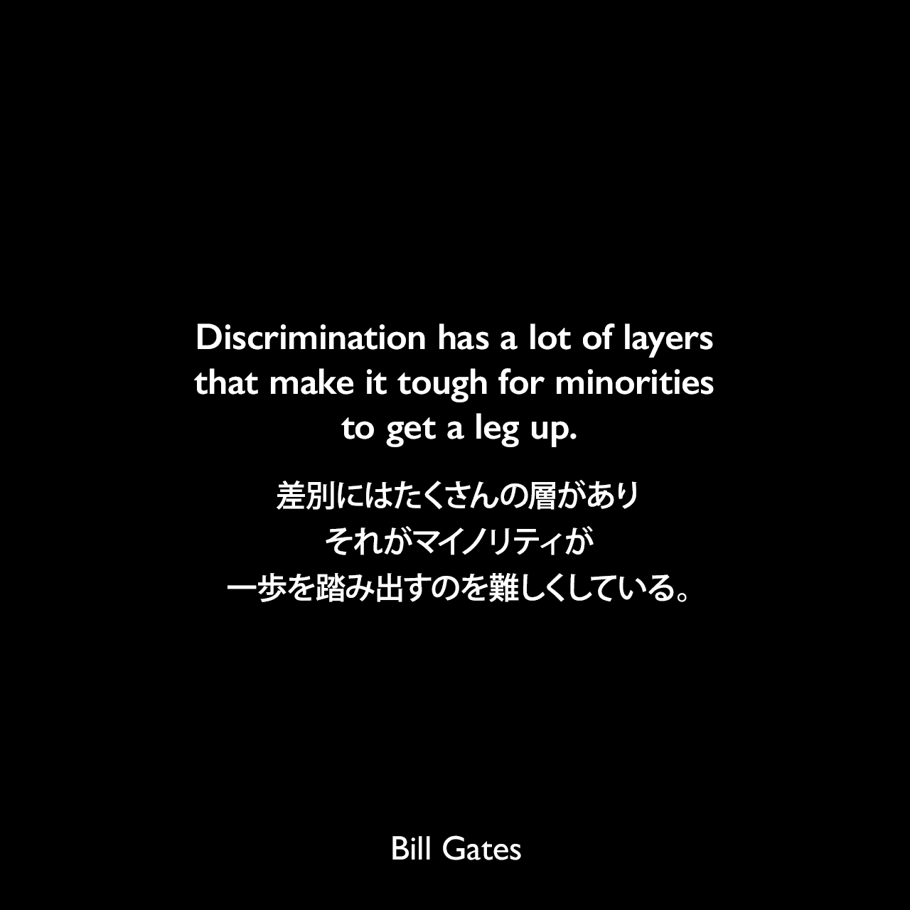 Discrimination has a lot of layers that make it tough for minorities to get a leg up.差別にはたくさんの層があり、それがマイノリティが一歩を踏み出すのを難しくしている。Bill Gates