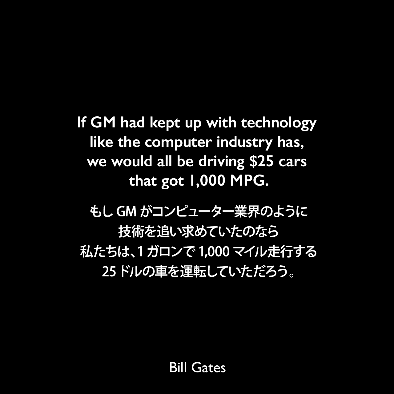 If GM had kept up with technology like the computer industry has, we would all be driving $25 cars that got 1,000 MPG.もしGMがコンピューター業界のように技術を追い求めていたのなら、私たちは、1ガロンで1,000マイル走行する、25ドルの車を運転していただろう。Bill Gates