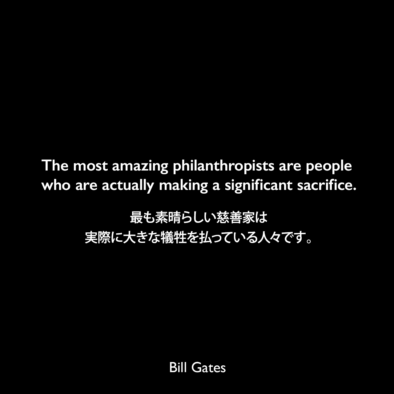 The most amazing philanthropists are people who are actually making a significant sacrifice.最も素晴らしい慈善家は、実際に大きな犠牲を払っている人々です。Bill Gates