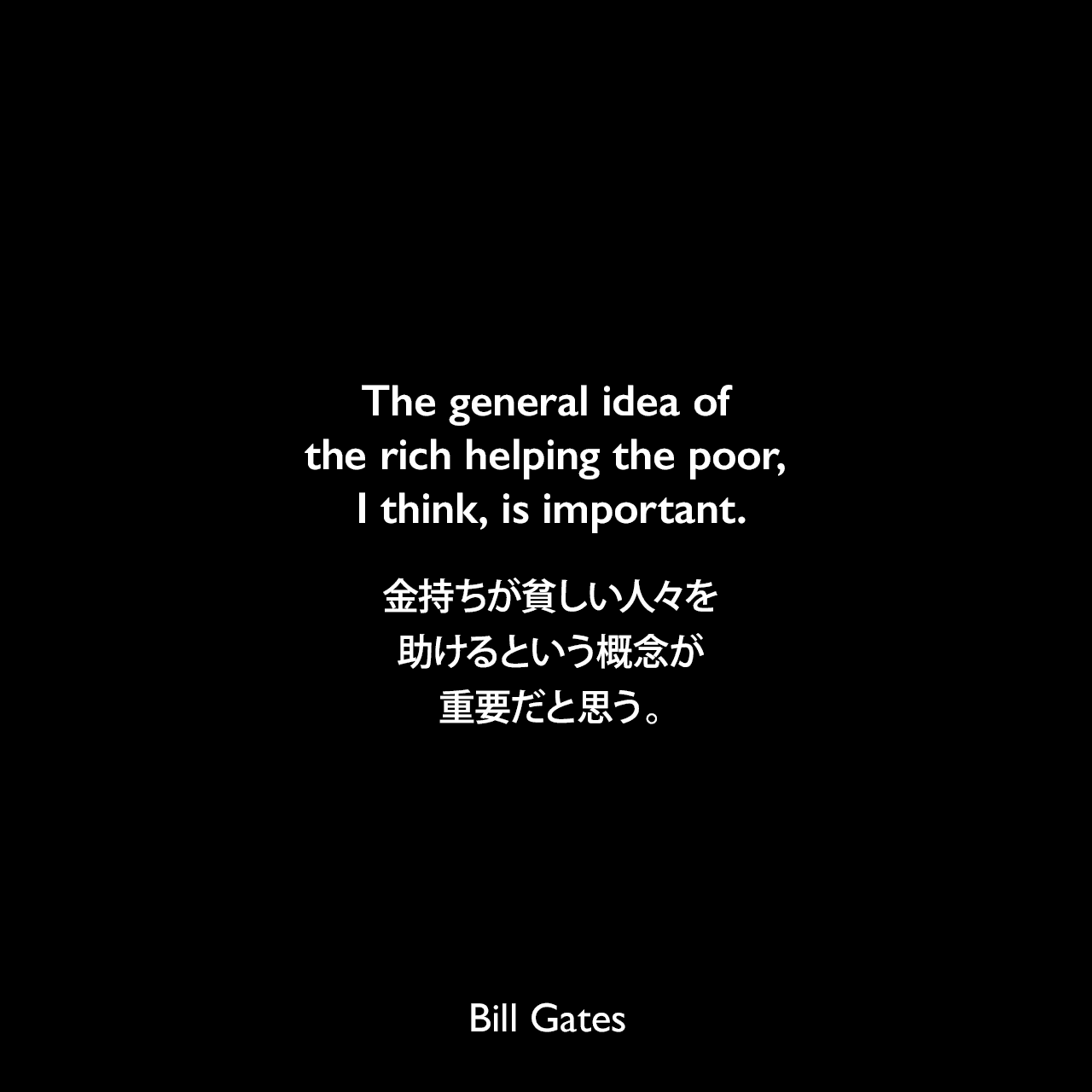 The general idea of the rich helping the poor, I think, is important.金持ちが貧しい人々を助けるという概念が重要だと思う。Bill Gates
