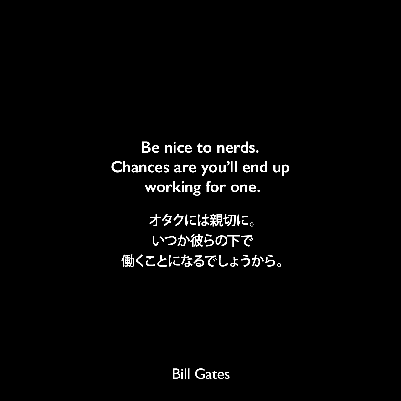 Be nice to nerds. Chances are you’ll end up working for one.オタクには親切に。いつか彼らの下で働くことになるでしょうから。Bill Gates