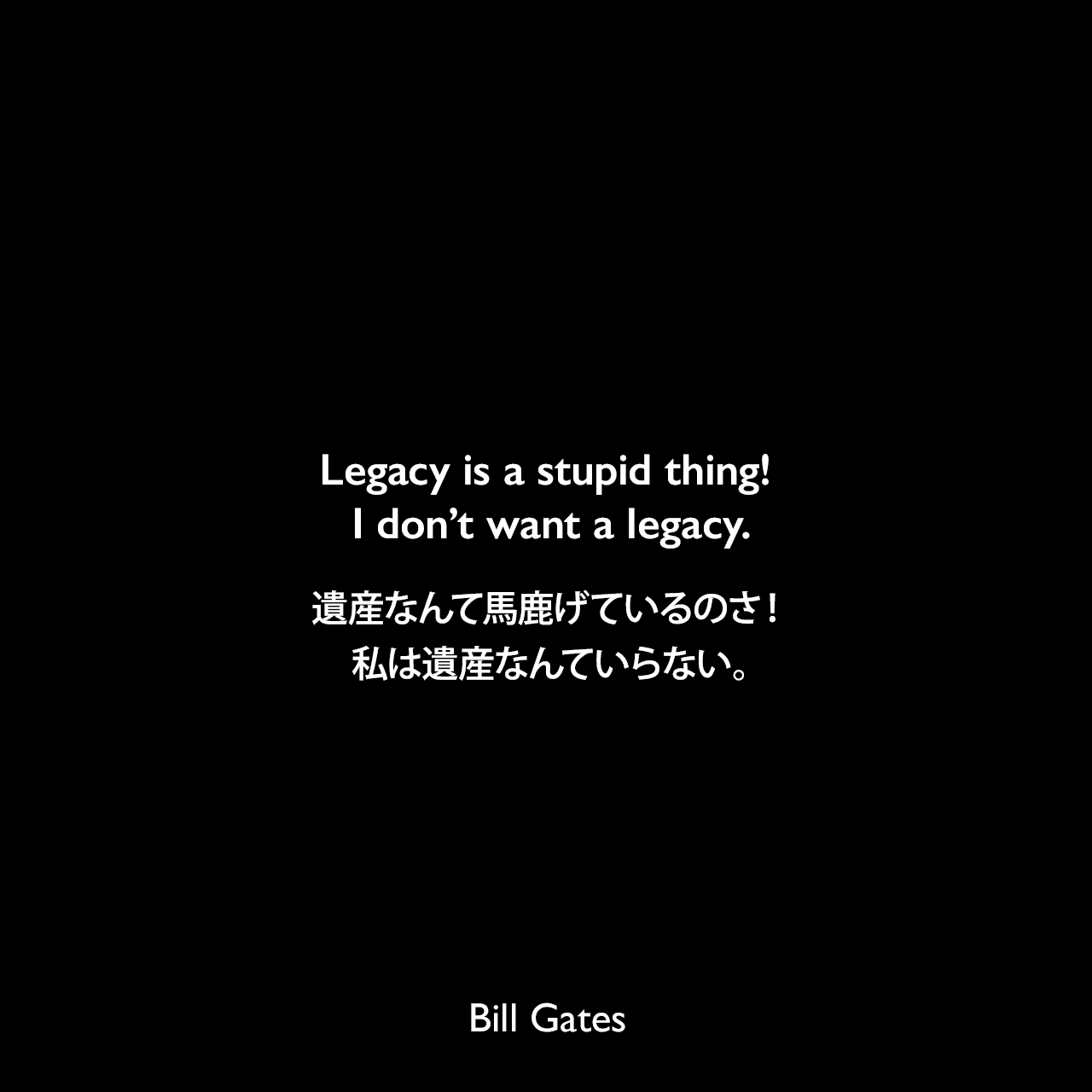 Legacy is a stupid thing! I don’t want a legacy.遺産なんて馬鹿げているのさ！私は遺産なんていらない。Bill Gates