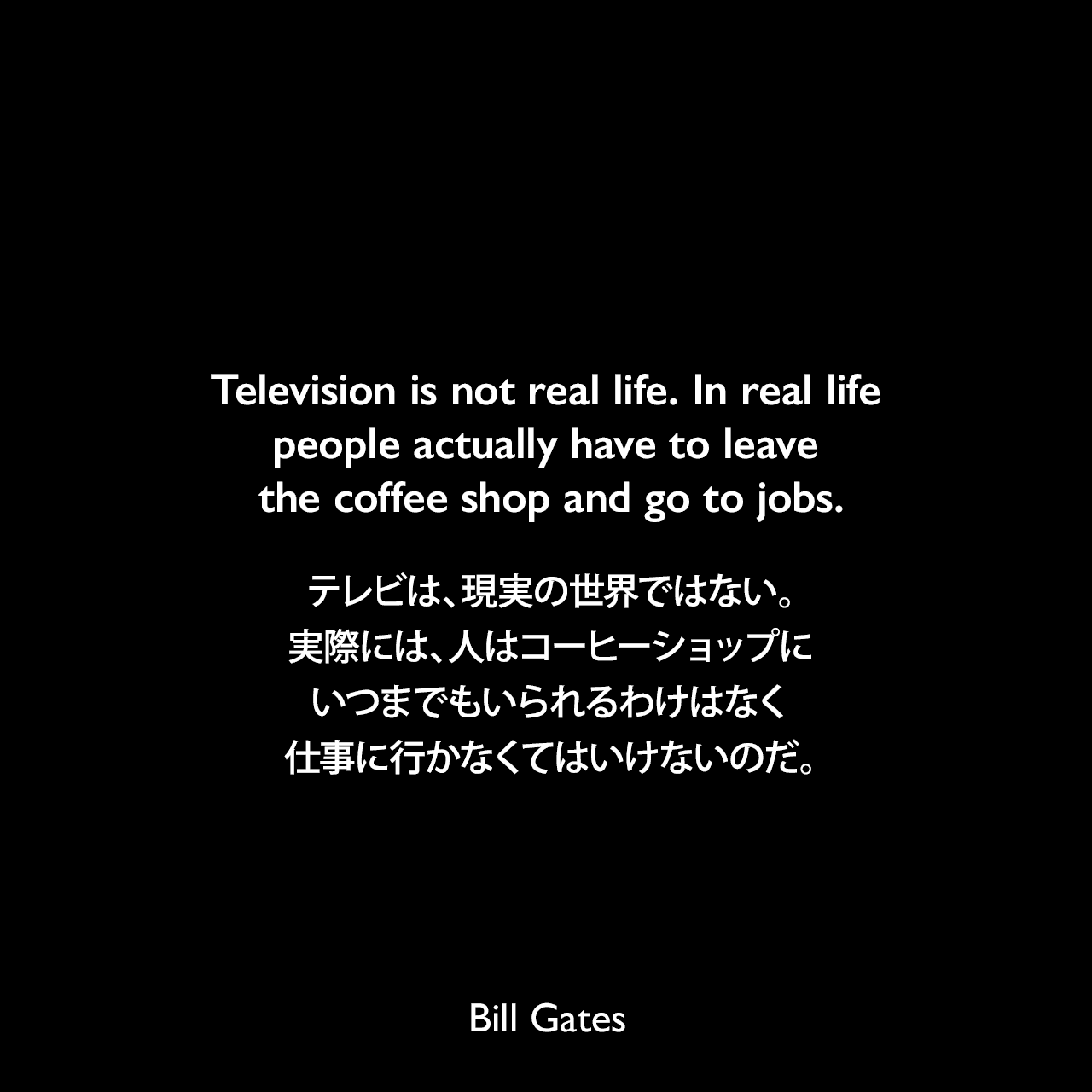 Television is not real life. In real life people actually have to leave the coffee shop and go to jobs.テレビは、現実の世界ではない。実際には、人はコーヒーショップにいつまでもいられるわけはなく、仕事に行かなくてはいけないのだ。Bill Gates