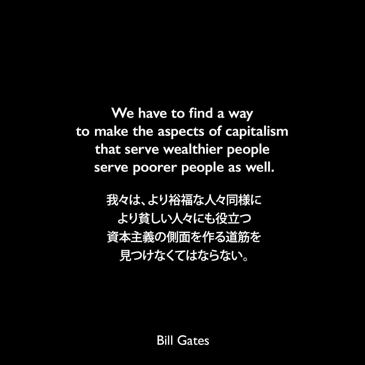 We have to find a way to make the aspects of capitalism that serve wealthier people serve poorer people as well.我々は、より裕福な人々同様に、より貧しい人々にも役立つ資本主義の側面を作る道筋を見つけなくてはならない。Bill Gates