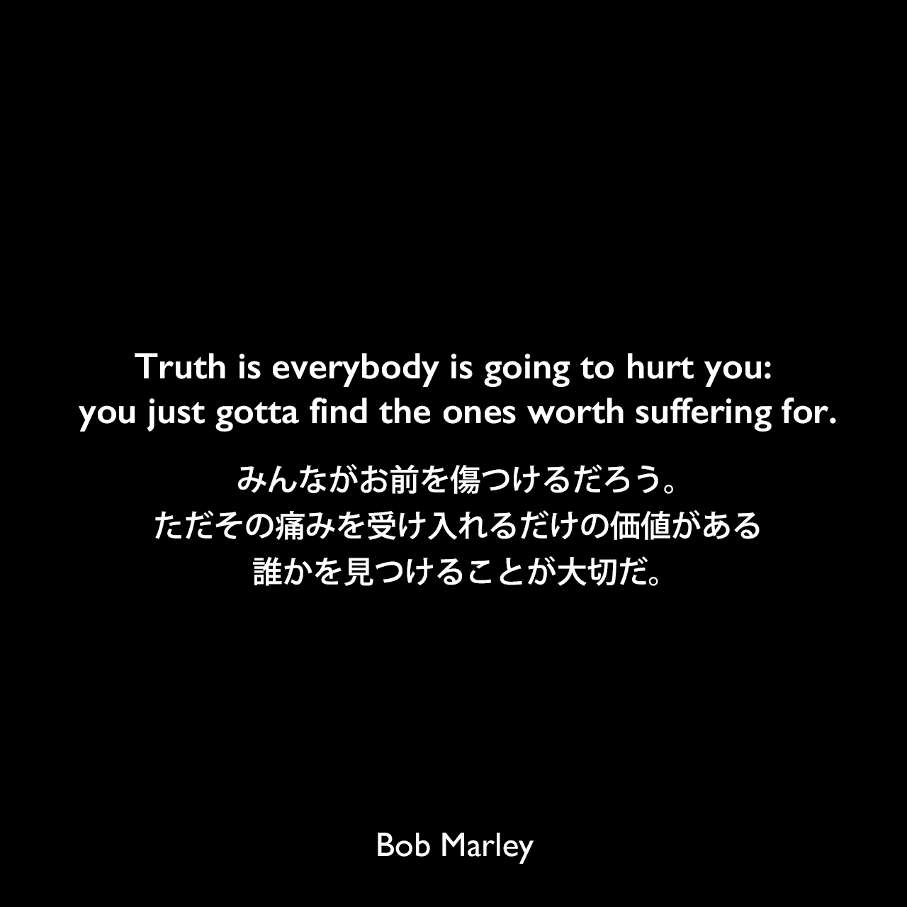 Truth is everybody is going to hurt you: you just gotta find the ones worth suffering for.みんながお前を傷つけるだろう。ただその痛みを受け入れるだけの価値がある誰かを見つけることが大切だ。Bob Marley