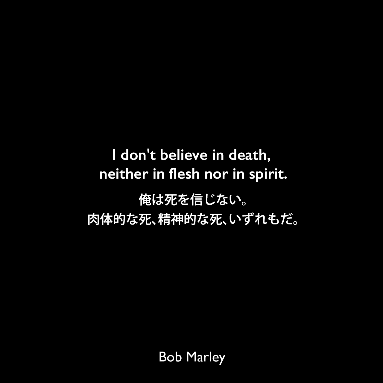 I don't believe in death, neither in flesh nor in spirit.俺は死を信じない。肉体的な死、精神的な死、いずれもだ。Bob Marley