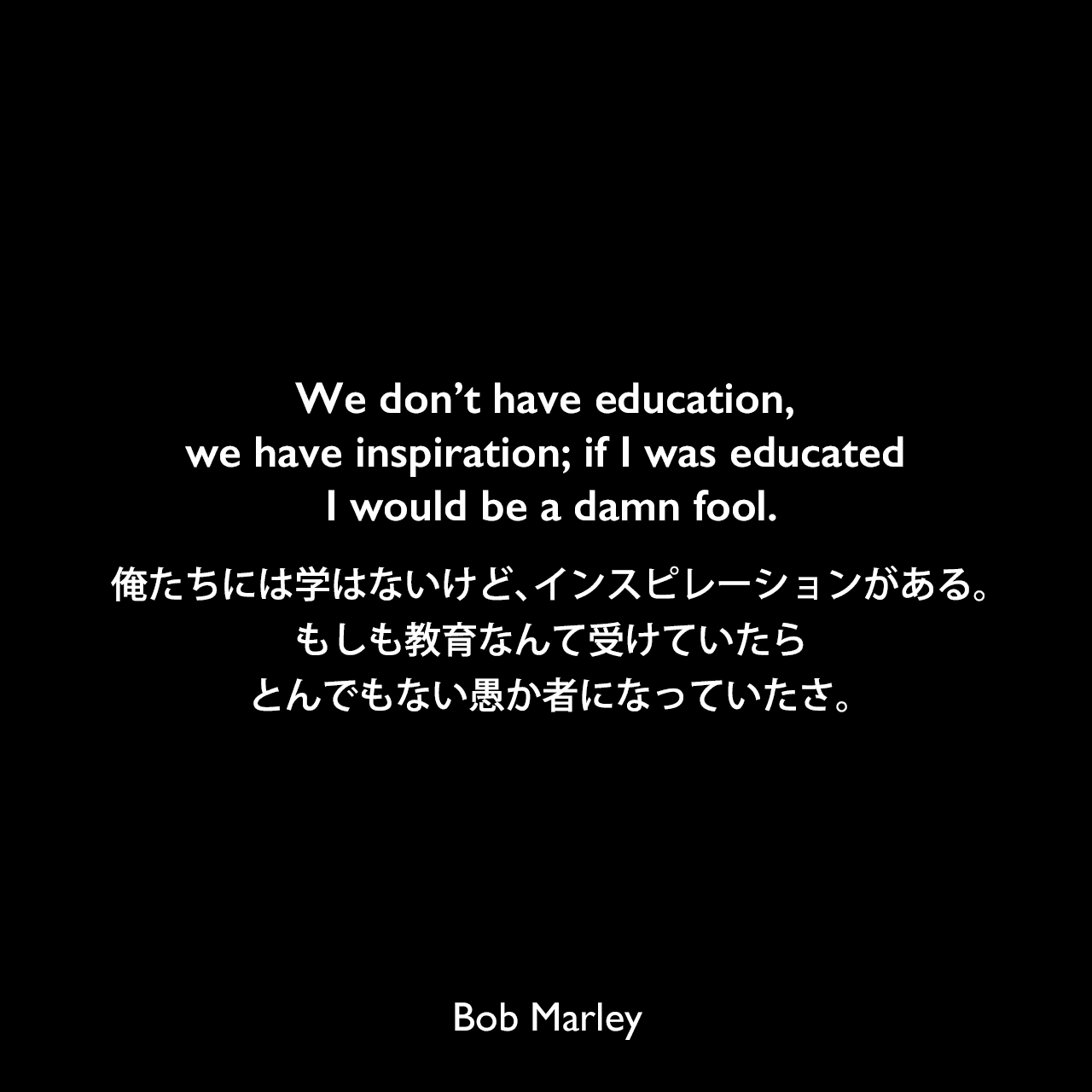 We don’t have education, we have inspiration; if I was educated I would be a damn fool.俺たちには学はないけど、インスピレーションがある。もしも教育なんて受けていたら、とんでもない愚か者になっていたさ。Bob Marley