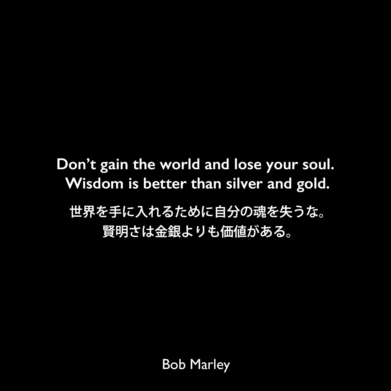Don’t gain the world and lose your soul. Wisdom is better than silver and gold.世界を手に入れるために自分の魂を失うな。賢明さは金銀よりも価値がある。Bob Marley