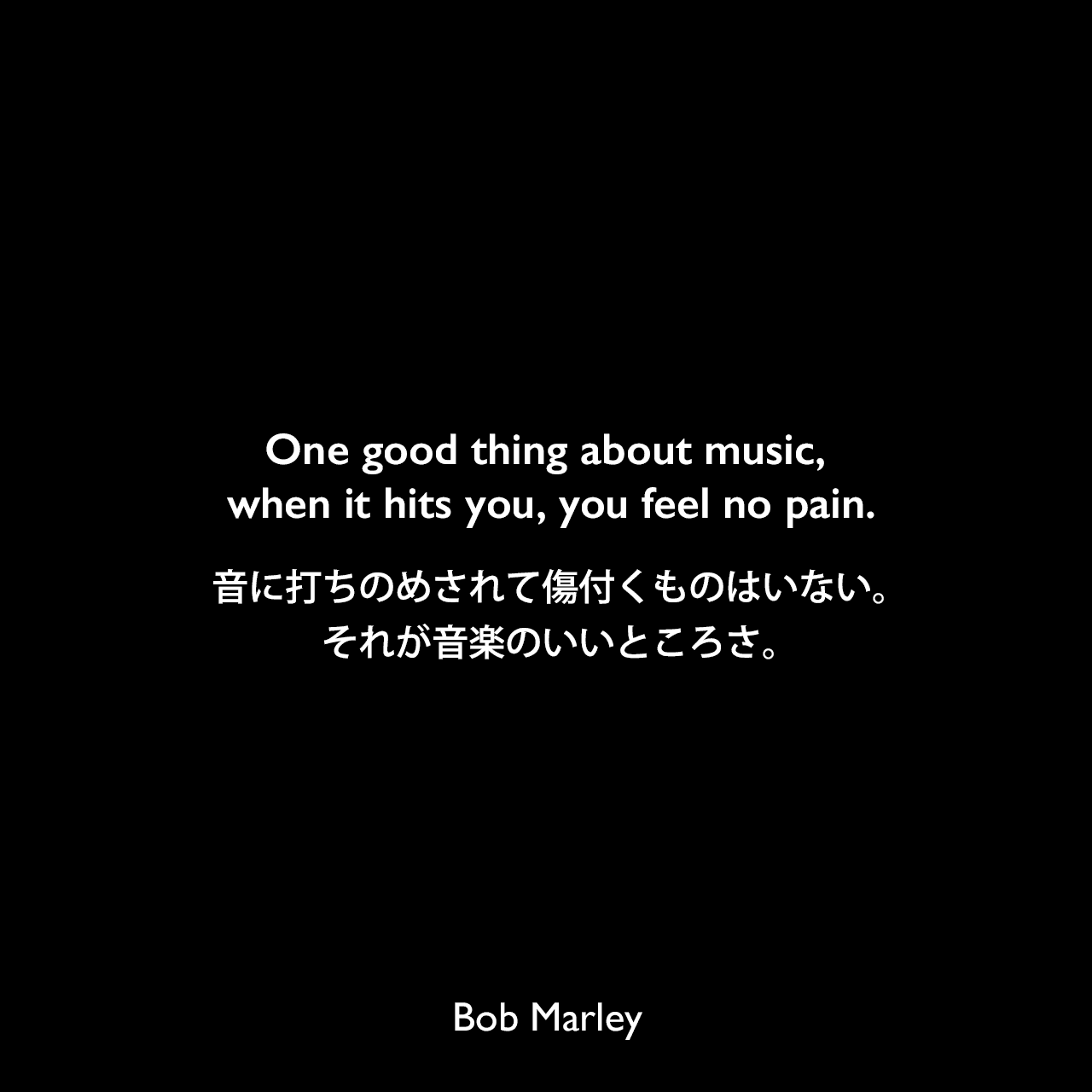 One good thing about music, when it hits you, you feel no pain.音に打ちのめされて傷付くものはいない。それが音楽のいいところさ。Bob Marley