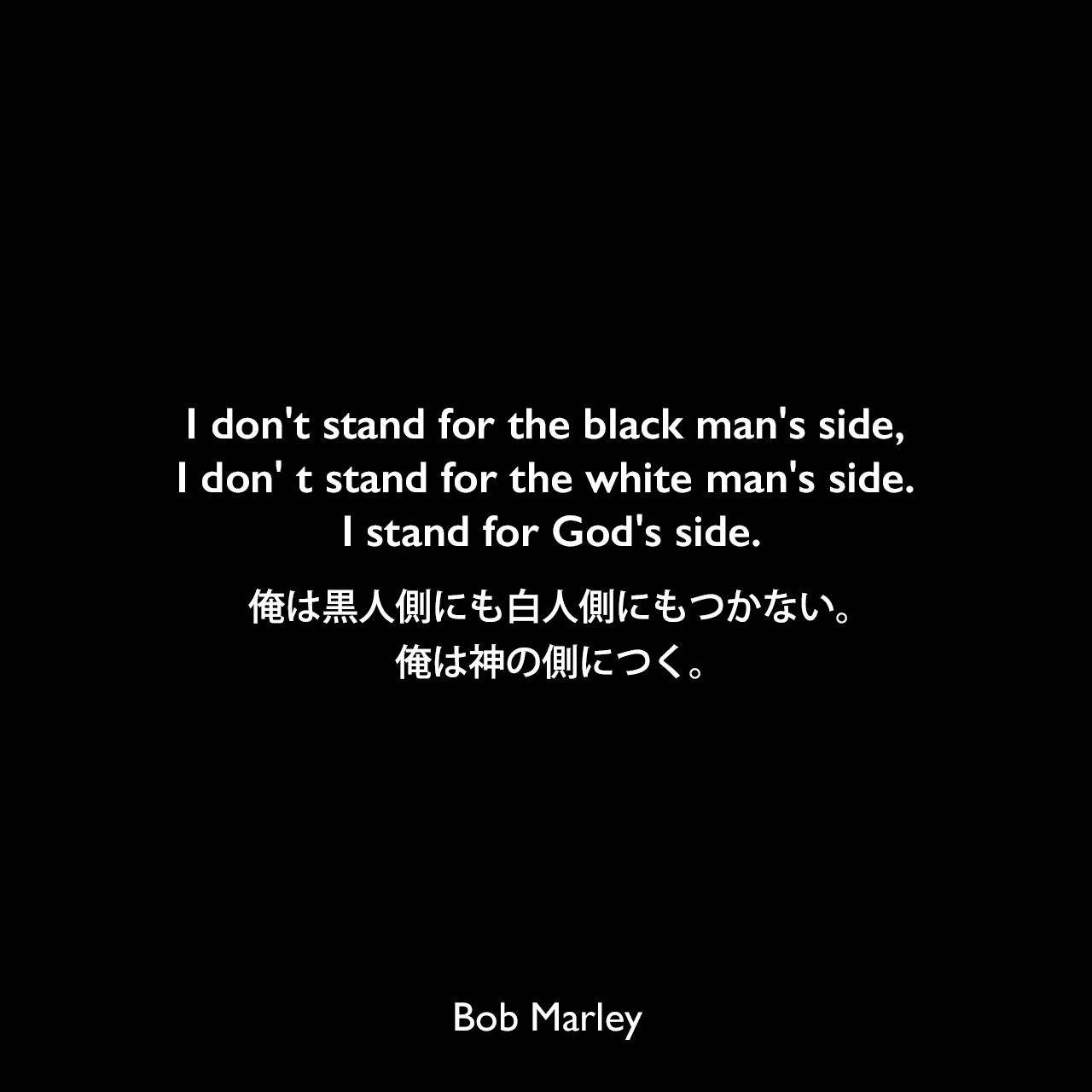 I don't stand for the black man's side, I don' t stand for the white man's side. I stand for God's side.俺は黒人側にも白人側にもつかない。俺は神の側につく。Bob Marley