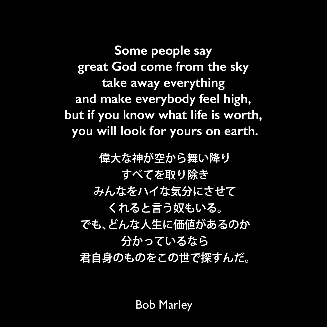 Some people say great God come from the sky take away everything and make everybody feel high, but if you know what life is worth, you will look for yours on earth.偉大な神が空から舞い降り、すべてを取り除き、みんなをハイな気分にさせてくれると言う奴もいる。でも、どんな人生に価値があるのか分かっているなら、君自身のものをこの世で探すんだ。Bob Marley