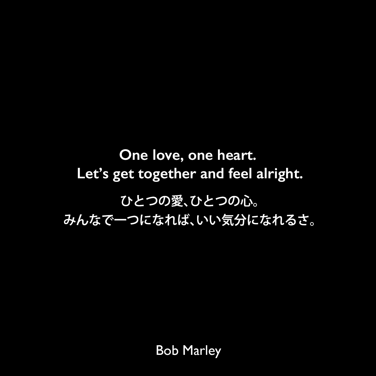 One love, one heart. Let’s get together and feel alright.ひとつの愛、ひとつの心。みんなで一つになれば、いい気分になれるさ。Bob Marley