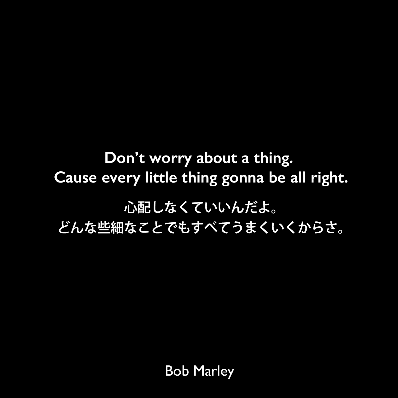 Don’t worry about a thing. Cause every little thing gonna be all right.心配しなくていいんだよ。どんな些細なことでもすべてうまくいくからさ。Bob Marley