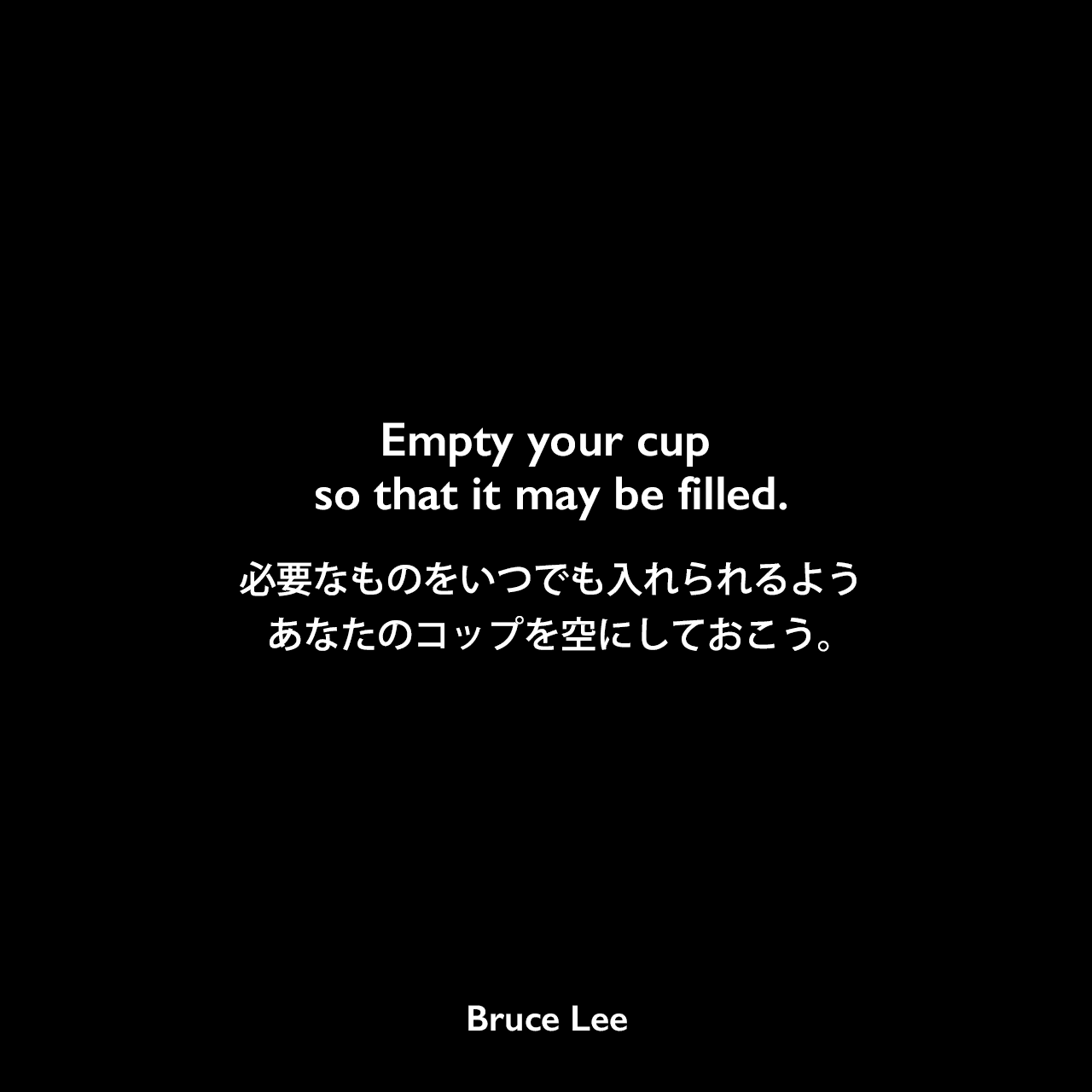 Empty your cup so that it may be filled.必要なものをいつでも入れられるよう、あなたのコップを空にしておこう。- ブルース・リーの本「ブルース・リーが語るストライキング・ソーツ」よりBruce Lee