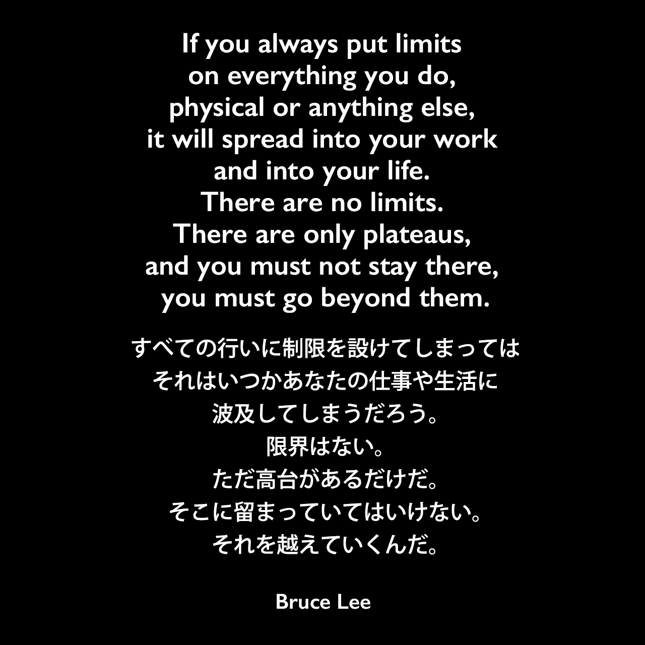 If you always put limits on everything you do, physical or anything else, it will spread into your work and into your life. There are no limits. There are only plateaus, and you must not stay there, you must go beyond them.すべての行いに制限を設けてしまっては、それはいつかあなたの仕事や生活に波及してしまうだろう。限界はない。ただ高台があるだけだ。そこに留まっていてはいけない。それを越えていくんだ。Bruce Lee
