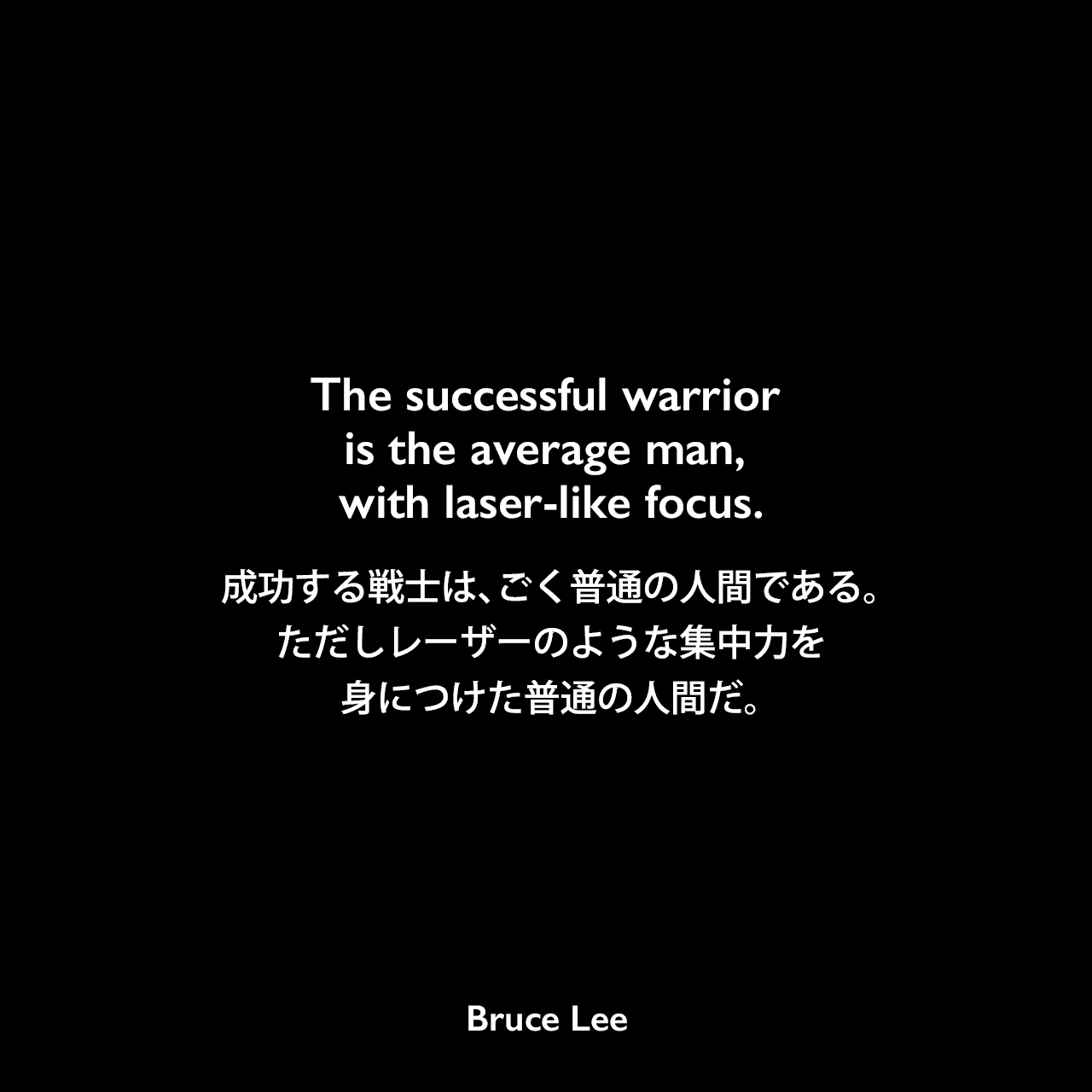 The successful warrior is the average man, with laser-like focus.成功する戦士は、ごく普通の人間である。ただしレーザーのような集中力を身につけた普通の人間だ。Bruce Lee