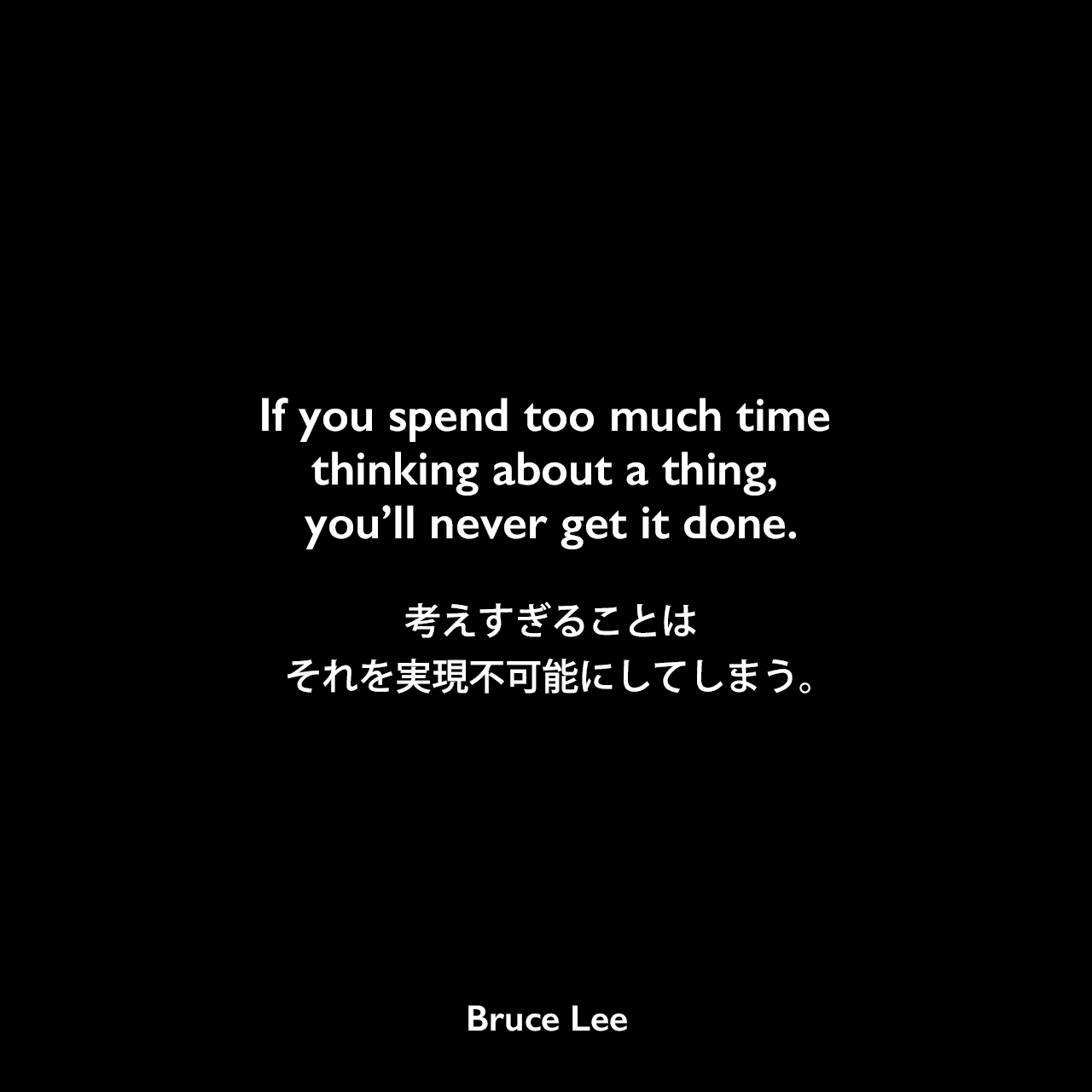 If you spend too much time thinking about a thing, you’ll never get it done.考えすぎることは、それを実現不可能にしてしまう。- ブルース・リーの本「ブルース・リーが語るストライキング・ソーツ」よりBruce Lee