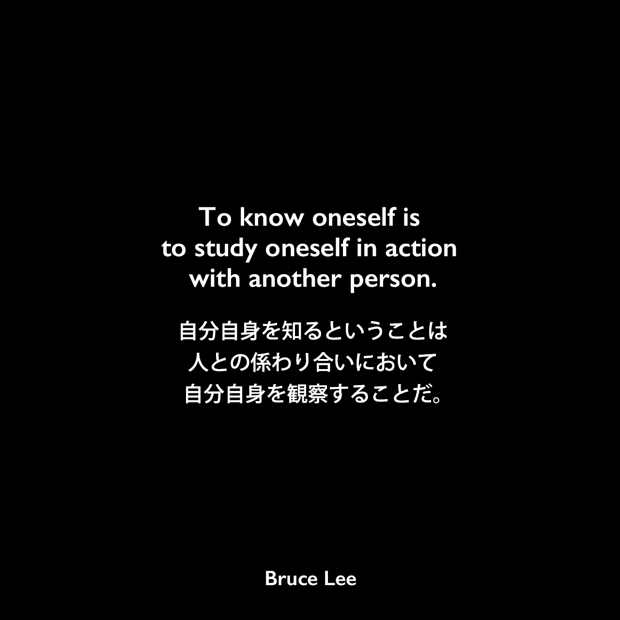 To know oneself is to study oneself in action with another person.自分自身を知るということは、人との係わり合いにおいて自分自身を観察することだ。- ブルース・リーの本「秘伝截拳道への道」よりBruce Lee