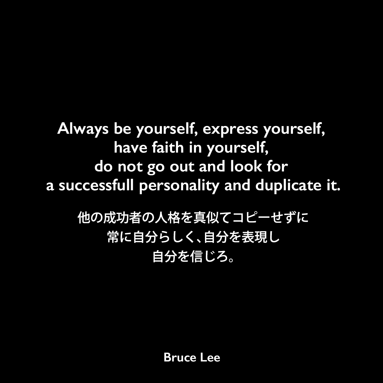 Always be yourself, express yourself, have faith in yourself, do not go out and look for a successfull personality and duplicate it.他の成功者の人格を真似てコピーせずに、常に自分らしく、自分を表現し、自分を信じろ。Bruce Lee