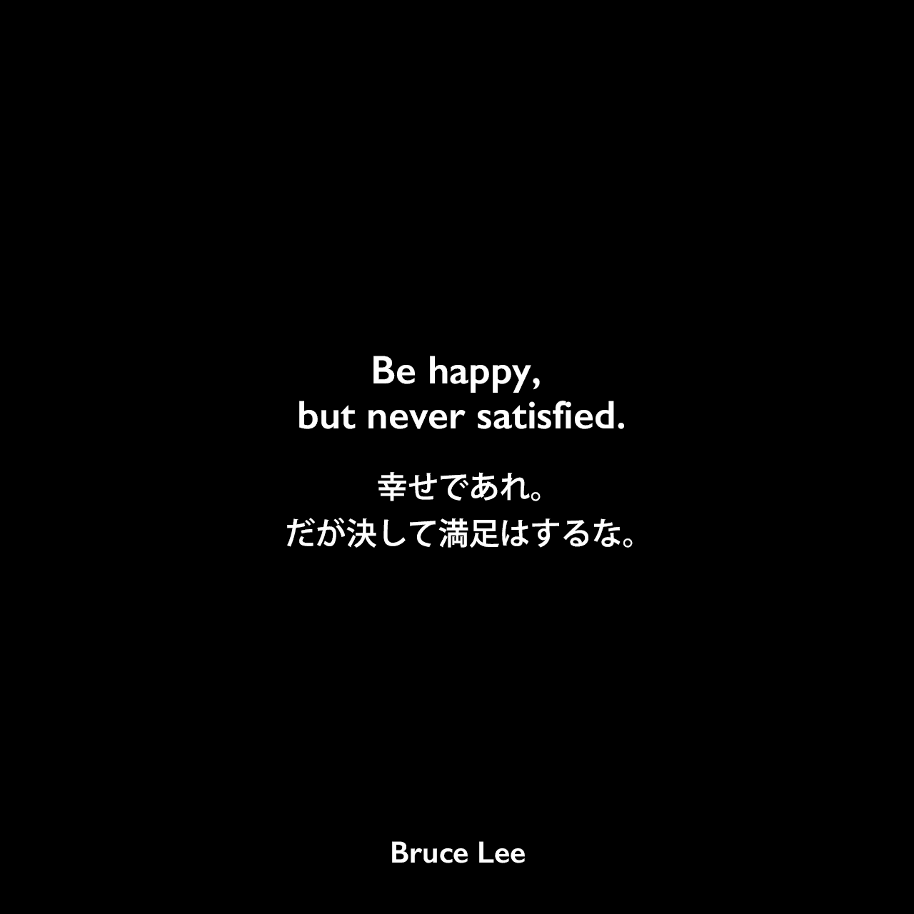 Be happy, but never satisfied.幸せであれ。だが決して満足はするな。Bruce Lee