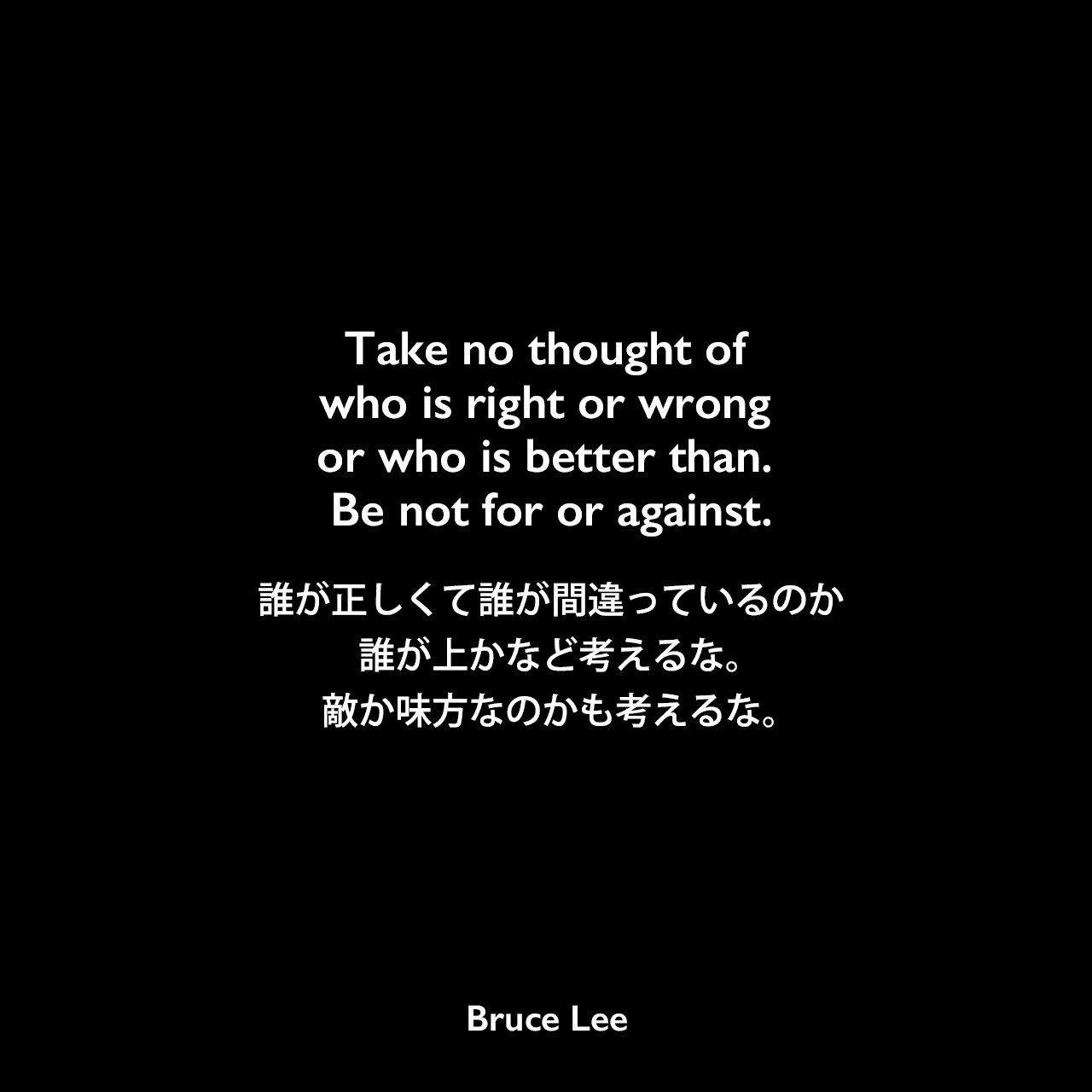 Take no thought of who is right or wrong or who is better than. Be not for or against.誰が正しくて誰が間違っているのか、誰が上かなど考えるな。敵か味方なのかも考えるな。Bruce Lee