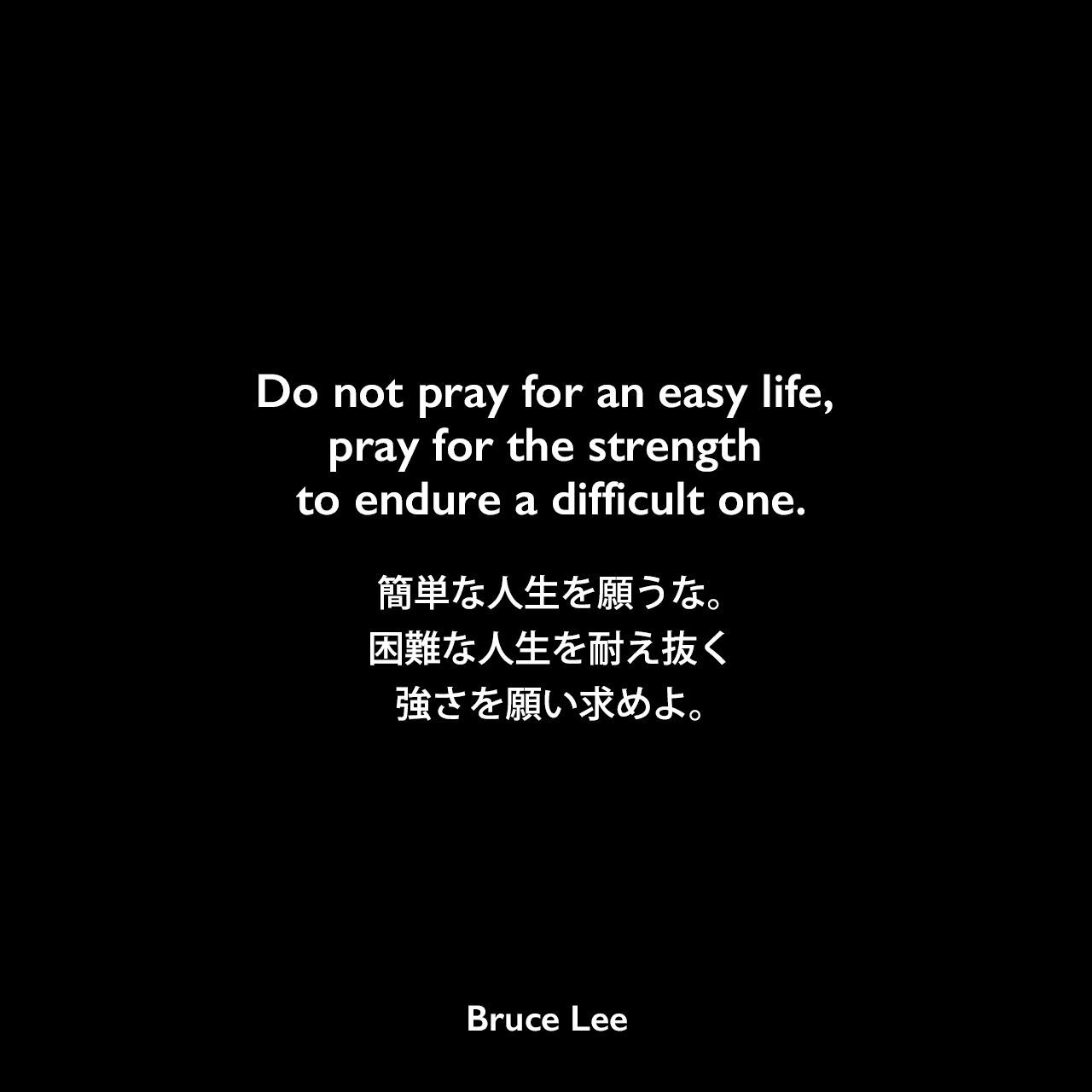 Do not pray for an easy life, pray for the strength to endure a difficult one.簡単な人生を願うな。困難な人生を耐え抜く強さを願い求めよ。Bruce Lee