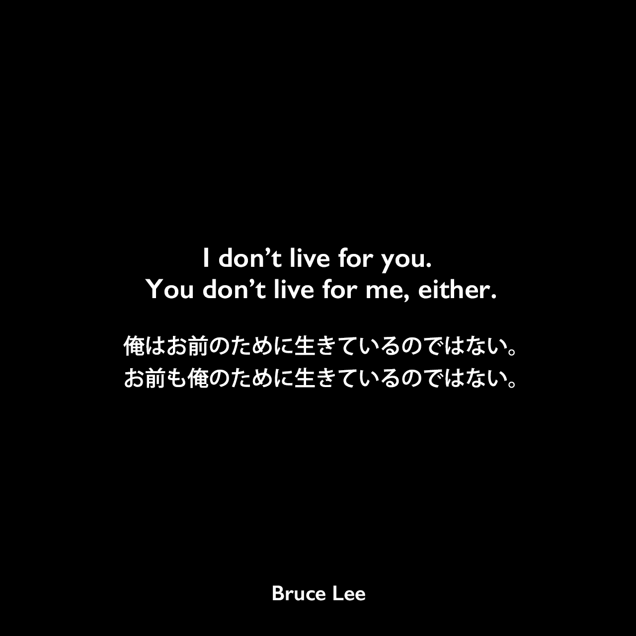 I don’t live for you. You don’t live for me, either.俺はお前のために生きているのではない。お前も俺のために生きているのではない。Bruce Lee
