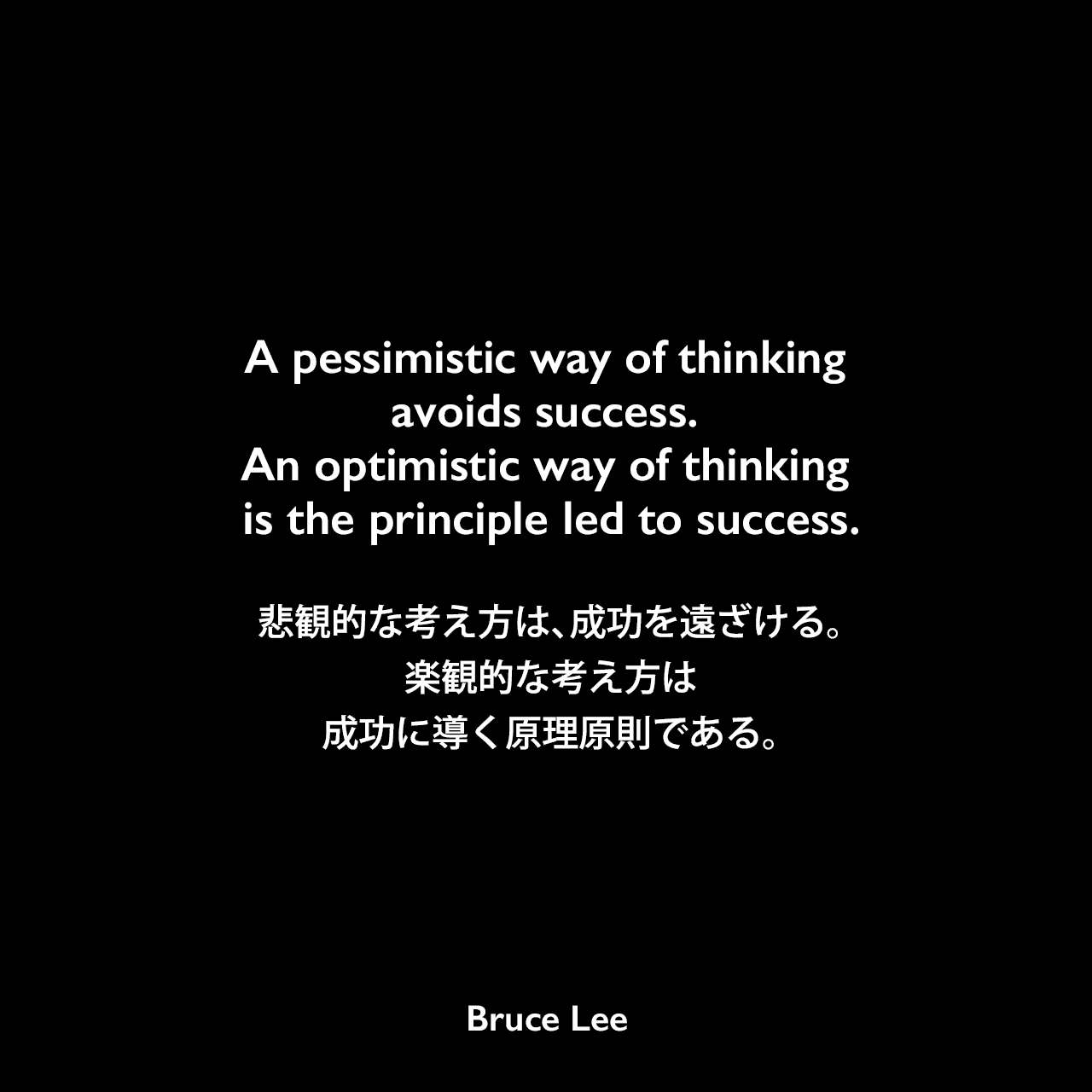 A pessimistic way of thinking avoids success. An optimistic way of thinking is the principle led to success.悲観的な考え方は、成功を遠ざける。楽観的な考え方は、成功に導く原理原則である。Bruce Lee