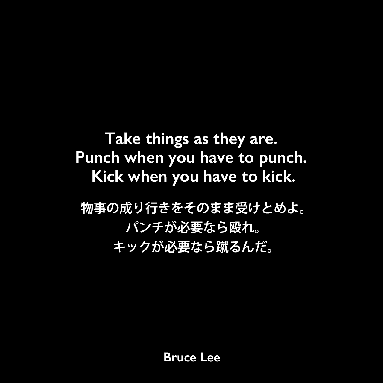 Take things as they are. Punch when you have to punch. Kick when you have to kick.物事の成り行きをそのまま受けとめよ。パンチが必要なら殴れ。キックが必要なら蹴るんだ。Bruce Lee