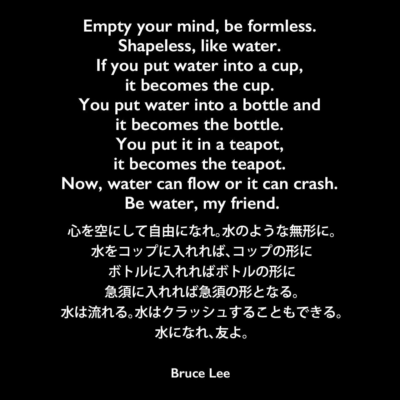 Empty your mind, be formless. Shapeless, like water. If you put water into a cup, it becomes the cup. You put water into a bottle and it becomes the bottle. You put it in a teapot, it becomes the teapot. Now, water can flow or it can crash. Be water, my friend.心を空にして自由になれ。水のような無形に。水をコップに入れれば、コップの形に、ボトルに入れればボトルの形に、急須に入れれば急須の形となる。水は流れる。水はクラッシュすることもできる。水になれ、友よ。- 映画「Bruce Lee: A Warrior's Journey」よりBruce Lee