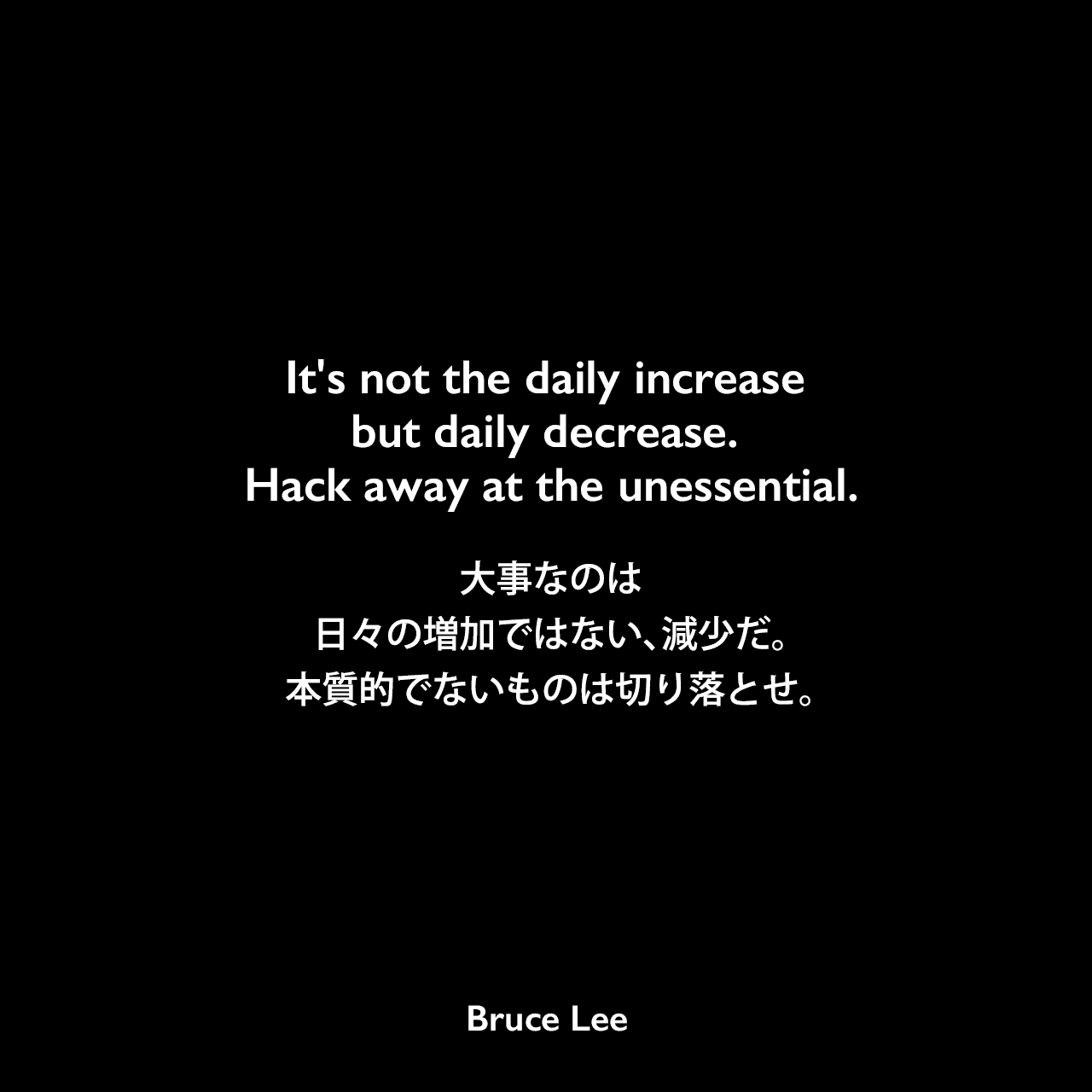 It's not the daily increase but daily decrease. Hack away at the unessential.大事なのは、日々の増加ではない、減少だ。本質的でないものは切り落とせ。Bruce Lee