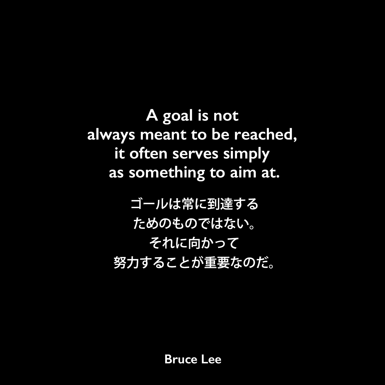 A goal is not always meant to be reached, it often serves simply as something to aim at.ゴールは常に到達するためのものではない。それに向かって努力することが重要なのだ。- ブルース・リーの本「ブルース・リーが語るストライキング・ソーツ」よりBruce Lee