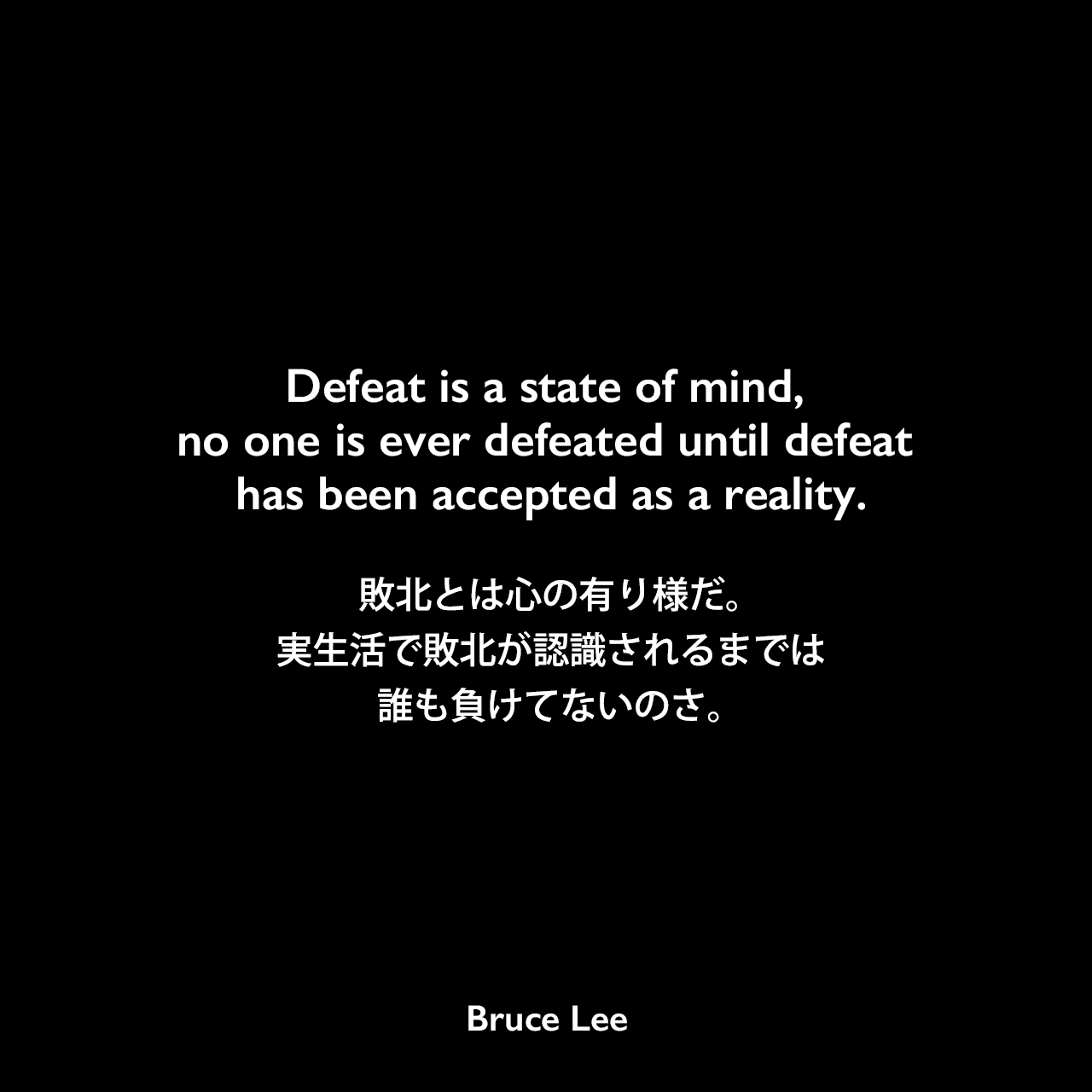 Defeat is a state of mind, no one is ever defeated until defeat has been accepted as a reality.敗北とは心の有り様だ。実生活で敗北が認識されるまでは、誰も負けてないのさ。Bruce Lee
