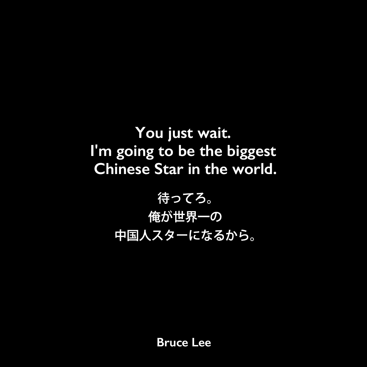 You just wait. I'm going to be the biggest Chinese Star in the world.待ってろ。俺が世界一の中国人スターになるから。Bruce Lee