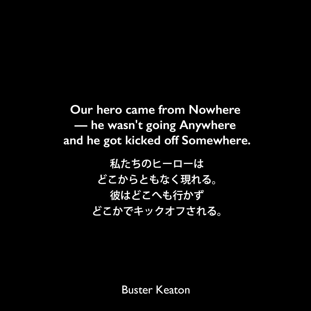 Our hero came from Nowhere — he wasn't going Anywhere and he got kicked off Somewhere.私たちのヒーローはどこからともなく現れる。彼はどこへも行かずどこかでキックオフされる。- 映画The High SignよりBuster Keaton