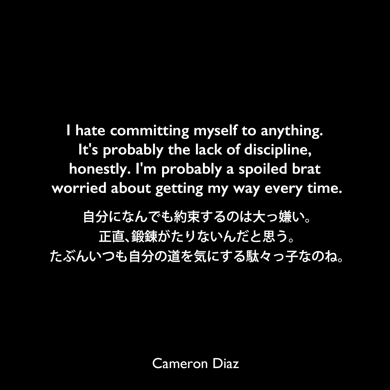 I hate committing myself to anything. It's probably the lack of discipline, honestly. I'm probably a spoiled brat worried about getting my way every time.自分になんでも約束するのは大っ嫌い。正直、鍛錬がたりないんだと思う。たぶんいつも自分の道を気にする駄々っ子なのね。Cameron Diaz
