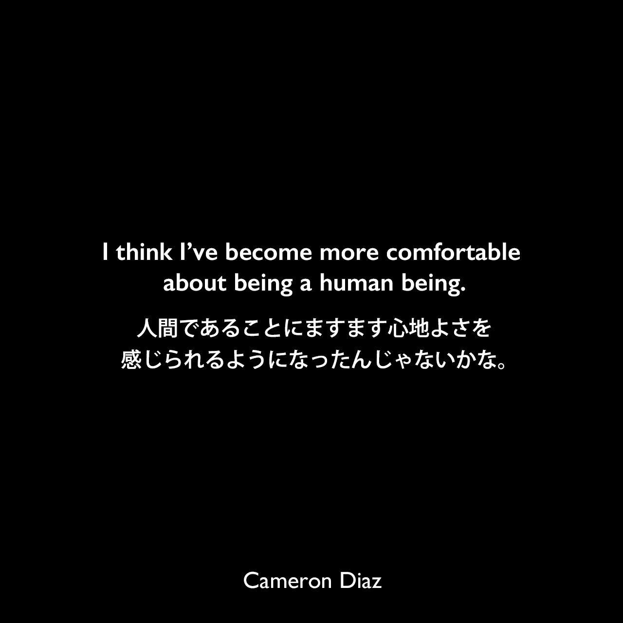 I think I’ve become more comfortable about being a human being.人間であることにますます心地よさを感じられるようになったんじゃないかな。Cameron Diaz