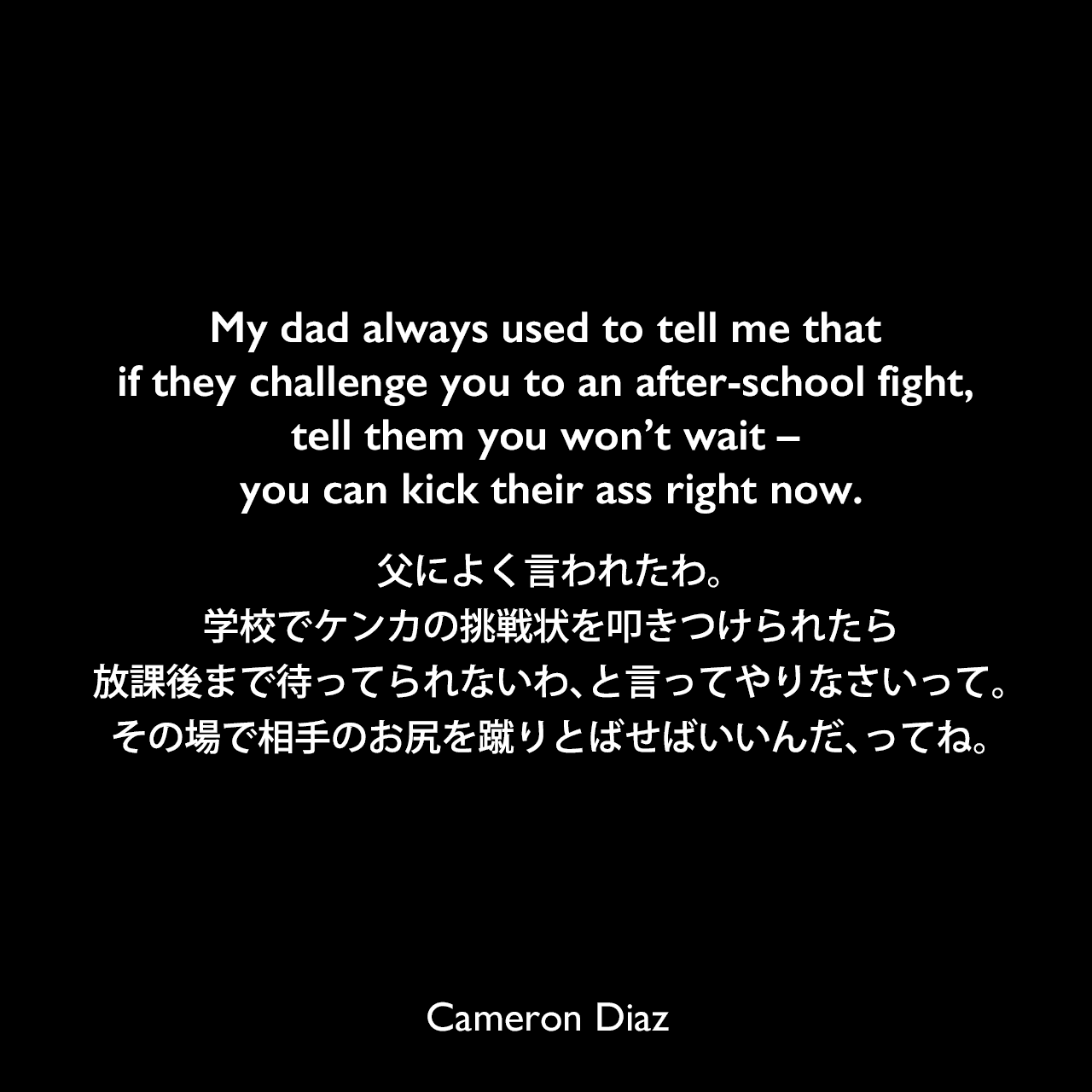 My dad always used to tell me that if they challenge you to an after-school fight, tell them you won’t wait – you can kick their ass right now.父によく言われたわ。学校でケンカの挑戦状を叩きつけられたら、放課後まで待ってられないわ、と言ってやりなさいって。その場で相手のお尻を蹴りとばせばいいんだ、ってね。Cameron Diaz