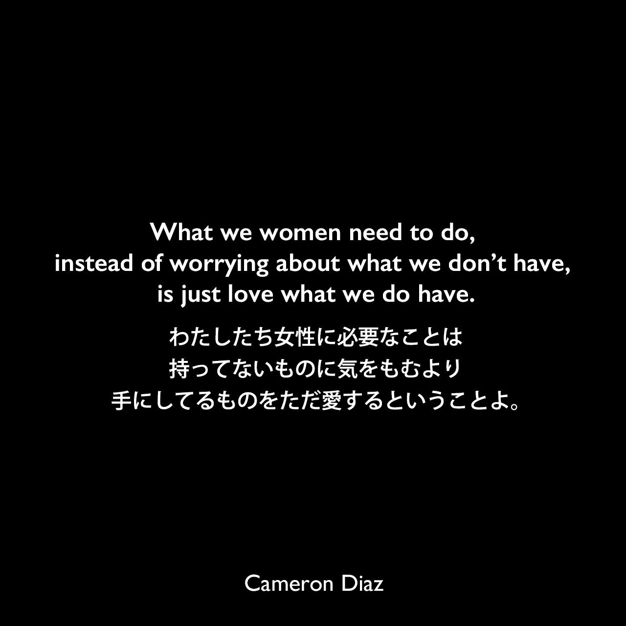What we women need to do, instead of worrying about what we don’t have, is just love what we do have.わたしたち女性に必要なことは、持ってないものに気をもむより、手にしてるものをただ愛するということよ。Cameron Diaz