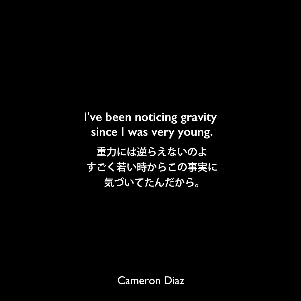 I've been noticing gravity since I was very young.重力には逆らえないのよ、すごく若い時からこの事実に気づいてたんだから。Cameron Diaz