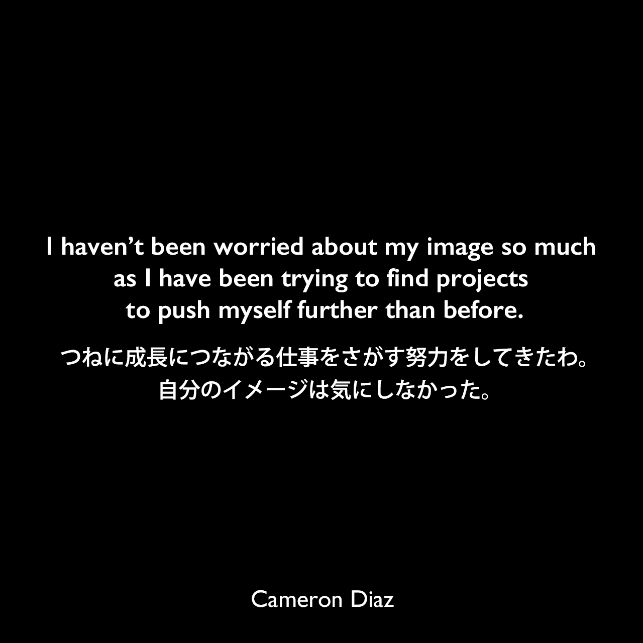 I haven’t been worried about my image so much as I have been trying to find projects to push myself further than before.つねに成長につながる仕事をさがす努力をしてきたわ。自分のイメージは気にしなかった。Cameron Diaz