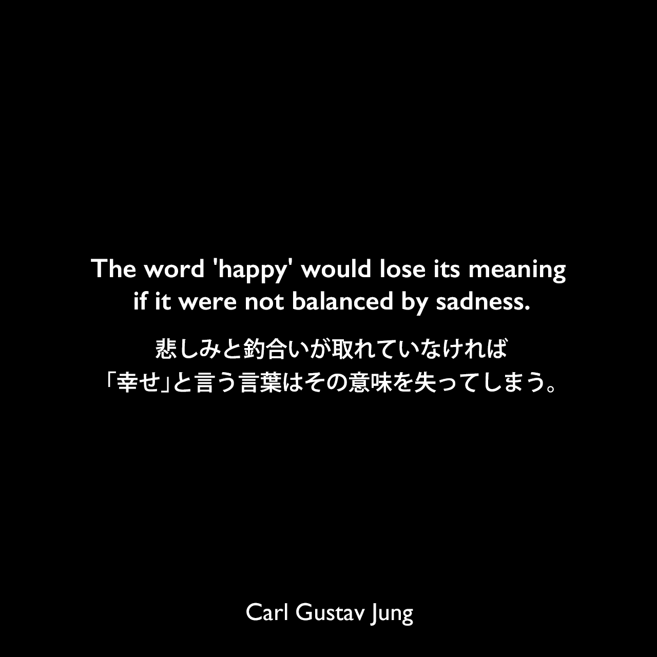 The word 'happy' would lose its meaning if it were not balanced by sadness.悲しみと釣合いが取れていなければ、「幸せ」と言う言葉はその意味を失ってしまう。- ジャーナリストとのインタビュー「The Art of Living」よりCarl Gustav Jung