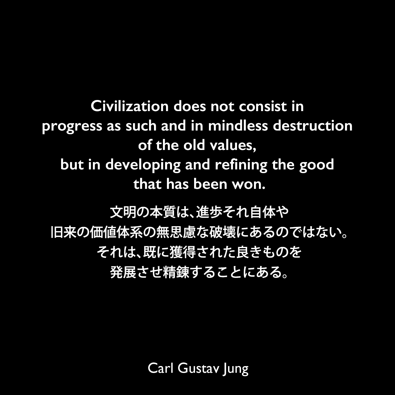 Civilization does not consist in progress as such and in mindless destruction of the old values, but in developing and refining the good that has been won.文明の本質は、進歩それ自体や、旧来の価値体系の無思慮な破壊にあるのではない。それは、既に獲得された良きものを発展させ精錬することにある。Carl Gustav Jung