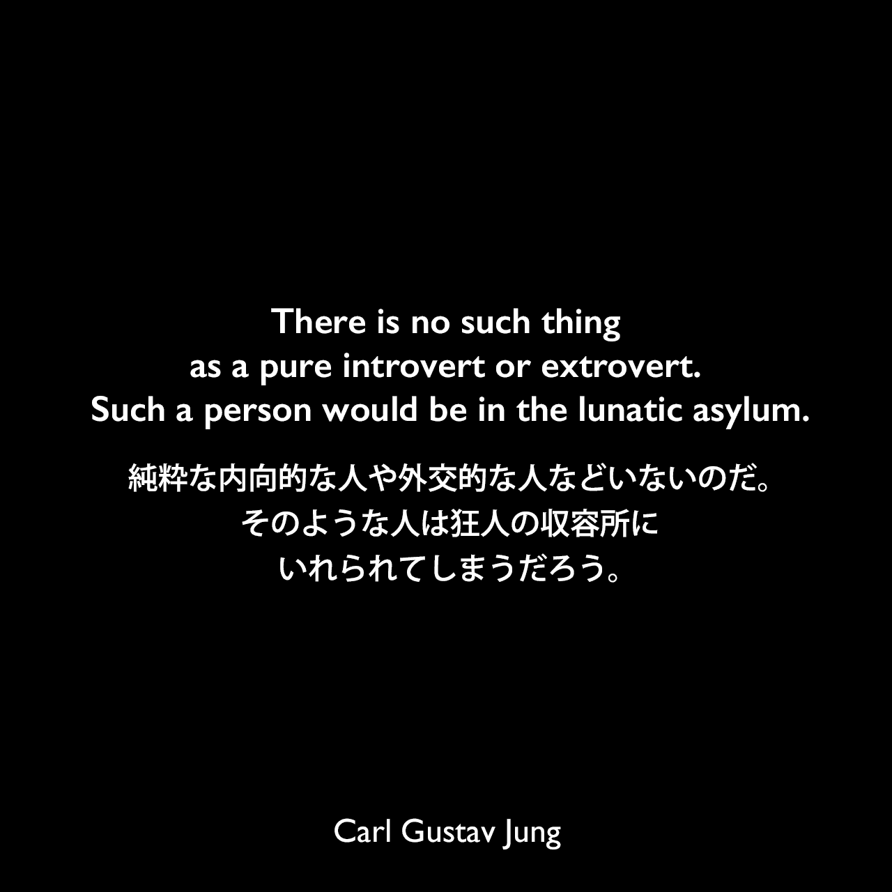 There is no such thing as a pure introvert or extrovert. Such a person would be in the lunatic asylum.純粋な内向的な人や外交的な人などいないのだ。そのような人は狂人の収容所にいれられてしまうだろう。Carl Gustav Jung