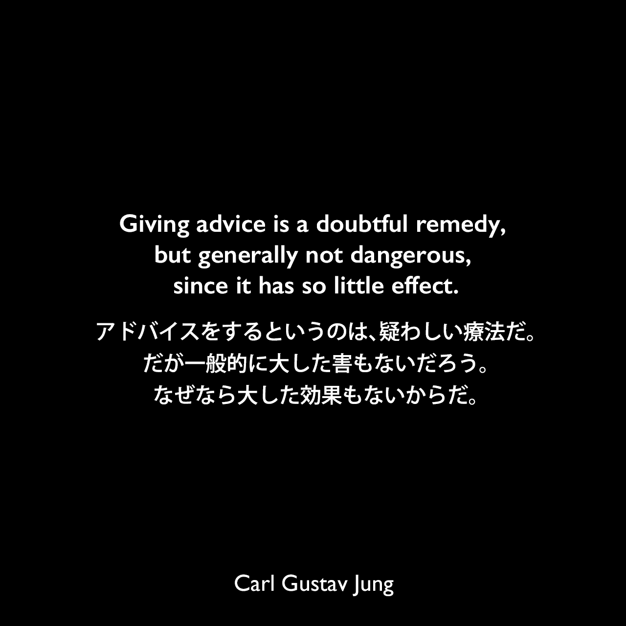 Giving advice is a doubtful remedy, but generally not dangerous, since it has so little effect.アドバイスをするというのは、疑わしい療法だ。だが一般的に大した害もないだろう。なぜなら大した効果もないからだ。Carl Gustav Jung