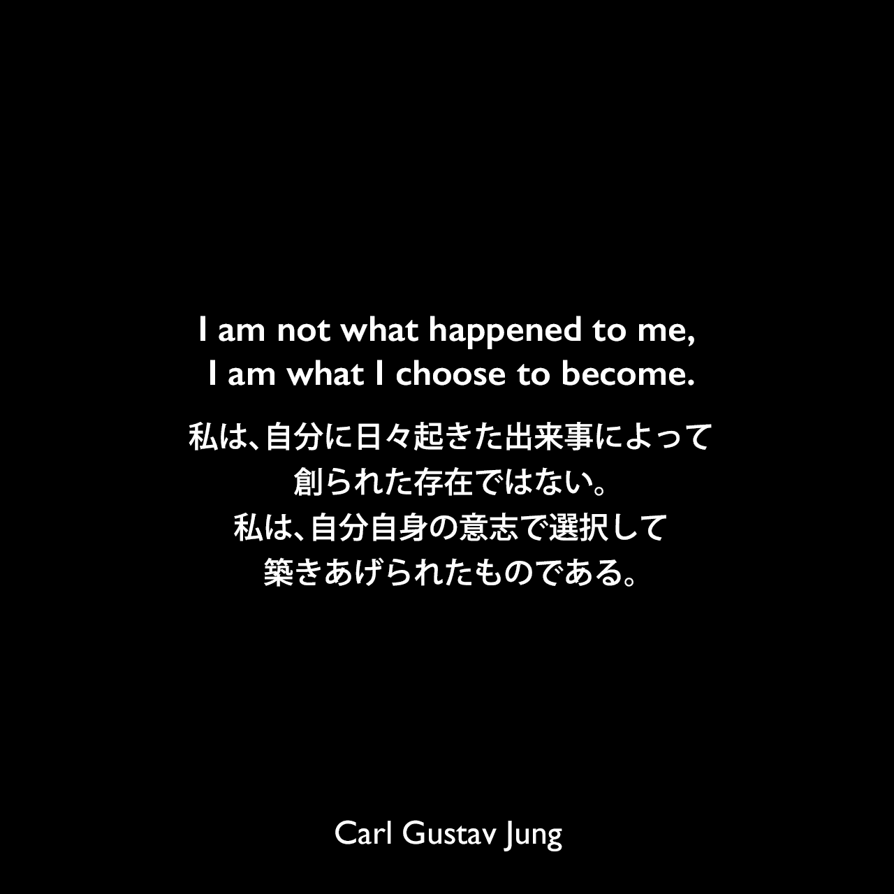 I am not what happened to me, I am what I choose to become.私は、自分に日々起きた出来事によって創られた存在ではない。私は、自分自身の意志で選択して築きあげられたものである。
