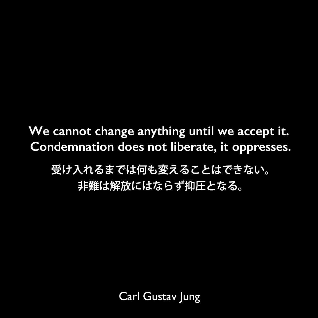 We cannot change anything until we accept it. Condemnation does not liberate, it oppresses.受け入れるまでは何も変えることはできない。非難は解放にはならず抑圧となる。Carl Gustav Jung